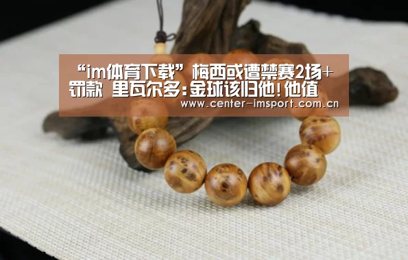 “im体育下载”梅西或遭禁赛2场+罚款 里瓦尔多:金球该归他!他值(图2) im体育官方网站
